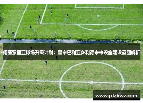 何塞索里亚球场升级计划：皇家巴利亚多利德未来设施建设蓝图解析