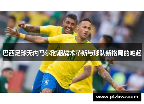 巴西足球无内马尔时期战术革新与球队新格局的崛起