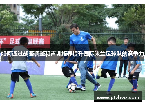 如何通过战略调整和青训培养提升国际米兰足球队的竞争力