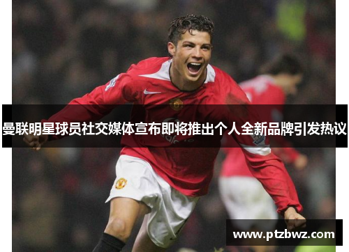 曼联明星球员社交媒体宣布即将推出个人全新品牌引发热议