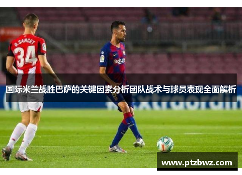 国际米兰战胜巴萨的关键因素分析团队战术与球员表现全面解析