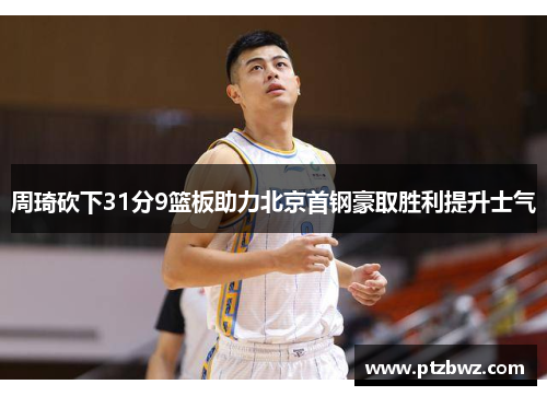周琦砍下31分9篮板助力北京首钢豪取胜利提升士气