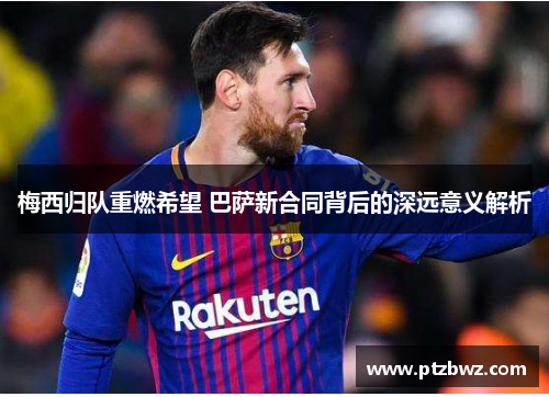 梅西归队重燃希望 巴萨新合同背后的深远意义解析