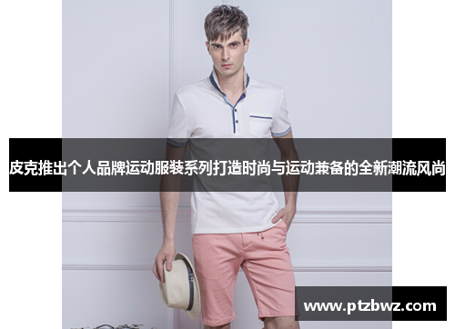 皮克推出个人品牌运动服装系列打造时尚与运动兼备的全新潮流风尚
