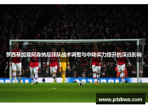 罗西基加盟阿森纳后球队战术调整与中场实力提升的深远影响