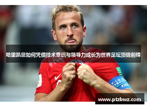 哈里凯恩如何凭借技术意识与领导力成长为世界足坛顶级前锋