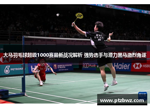 大马羽毛球超级1000赛最新战况解析 强势选手与潜力黑马激烈角逐 大马羽毛球超级1000赛最新战况解析 强势选手与潜力黑马激烈角逐